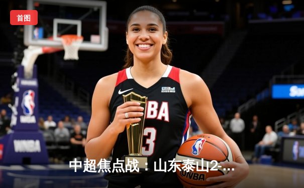 中超焦点战：山东泰山2-1逆转上海海港，费莱尼绝杀锁定胜局