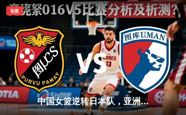 中国女篮逆转日本队，亚洲杯决赛上演惊魂一幕